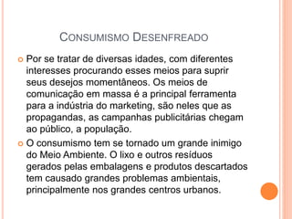  Por se tratar de diversas idades, com diferentes
interesses procurando esses meios para suprir
seus desejos momentâneos. Os meios de
comunicação em massa é a principal ferramenta
para a indústria do marketing, são neles que as
propagandas, as campanhas publicitárias chegam
ao público, a população.
 O consumismo tem se tornado um grande inimigo
do Meio Ambiente. O lixo e outros resíduos
gerados pelas embalagens e produtos descartados
tem causado grandes problemas ambientais,
principalmente nos grandes centros urbanos.
CONSUMISMO DESENFREADO
 