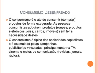 CONSUMISMO DESENFREADO
 O consumismo é o ato de consumir (comprar)
produtos de forma exagerada. As pessoas
consumistas adquirem produtos (roupas, produtos
eletrônicos, jóias, carros, imóveis) sem ter a
necessidade destes.
 O consumismo é típico das sociedades capitalistas
e é estimulado pelas campanhas
publicitárias vinculadas, principalmente na TV,
cinema e meios de comunicação (revistas, jornais,
rádios).
 