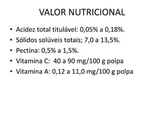 VALOR NUTRICIONAL
• Acidez total titulável: 0,05% a 0,18%.
• Sólidos solúveis totais; 7,0 a 13,5%.
• Pectina: 0,5% a 1,5%.
• Vitamina C: 40 a 90 mg/100 g polpa
• Vitamina A: 0,12 a 11,0 mg/100 g polpa
 