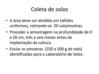 Coleta de solos
• A área deve ser dividida em talhões
uniformes, retirando-se 20 subamostras.
• Proceder a amostragem na profundidade de 0
a 20 cm, três a seis meses antes da
implantação da cultura.
• Enviar as amostras (250 a 500 g de solo)
identificadas para o Laboratório de Solos.
 