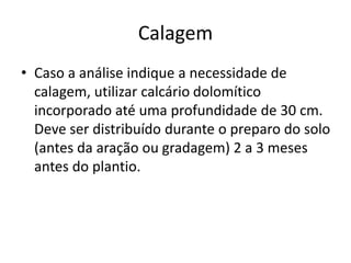 Calagem
• Caso a análise indique a necessidade de
calagem, utilizar calcário dolomítico
incorporado até uma profundidade de 30 cm.
Deve ser distribuído durante o preparo do solo
(antes da aração ou gradagem) 2 a 3 meses
antes do plantio.
 