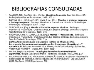BIBLIOGRAFIAS CONSULTADAS
• SANCHES, N.F.; DANTAS, J.L.L. (Cords). O cultivo do mamão. Cruz das Almas, BA:
Embrapa Mandioca e Fruticultura, 1999. 105 p.
• DANTAS, J.L.L.; JUNGHANS, D.T.; LIMA, F. de. (Ed.). Mamão: o produtor pergunta,
a Embrapa responde. Embrapa Mandioca e Fruticultura. Brasília – DF: Embrapa
Informação Tecnológica, 2003. 151 p
• TRINDADE, A.V. (Org.) Mamão – Produção: aspectos técnicos. Embrapa
mandioca e Fruticultura. Cruz das Almas, BA. Brasília: Embrapa Comunicação para
Transferência de Tecnologia, 2000. 77p.
• RITZINGER, C.H.S.P.; SOUZA, J. da S. (Org.) Mamão – Fitossanidade. Embrapa
mandioca e Fruticultura. Cruz das Almas, BA. Brasília: Embrapa Comunicação para
Transferência de Tecnologia, 2000. 91p.
• COMISSÃO DE FERTILIDADE DO SOLO DO ESTADO DE MINAS GERAIS.
Recomendações para o uso de corretivos e fertilizantes em Minas Gerais - 5o
Aproximação. Editores: Antonio Carlos Ribeiro, Paulo Tácito Gontigo Guimarães,
Victor Hugo Alvarez V. - Viçosa, MG, 1999. 359p.
• MARIN, Sérgio Lucio David. Tecnologias de cultivo do mamoeiro para
exportação./ Sérgio Lucio David Marin – Fortaleza: Instituto Frutal, 2002. p.74
• PROGRAMA BRASILEIRO PARA A MODERNIZAÇÃO DA HORTICULTURA – Normas de
Classificação do Mamão. Centro de Qualidade em Horticultura – CQH/CEAGESP.
2003. São Paulo (CQH.Documentos, 25).
 