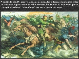A partir do séc. IV, aproveitando as debilidades e desentendimentos entre os romanos, e pressionados pelos ataques dos Hunos a Leste, estes povos transpõem as fronteiras do Império e entregam-se ao saque. 