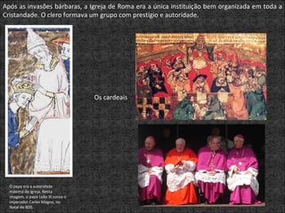 Após as invasões bárbaras, a Igreja de Roma era a única instituição bem organizada em toda a Cristandade. O clero formava um grupo com prestígio e autoridade. O papa era a autoridade máxima da Igreja. Nesta imagem, o papa Leão III coroa o imperador Carlos Magno, no Natal de 800. Os cardeais  