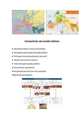 Consequências das invasões bárbaras
● Queda do império romano do ocidente
● Desorganização da administração pública
● Enfraquecimento da economia mercantil
● Declínio dos centros urbanos
● Pulveralização do poder político
● Economia de subsistência
● Ruralização da economia e da sociedade
●Depressão demográfica
 