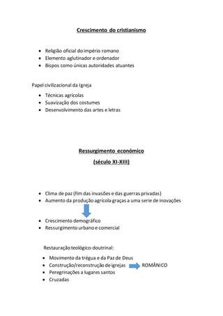 Crescimento do cristianismo
 Religião oficial do império romano
 Elemento aglutinador e ordenador
 Bispos como únicas autoridades atuantes
Papel civilizacional da Igreja
 Técnicas agrícolas
 Suavização dos costumes
 Desenvolvimento das artes e letras
Ressurgimento económico
(século XI-XIII)
 Clima de paz (fim das invasões e das guerras privadas)
 Aumento da produção agrícola graças a uma serie de inovações
 Crescimento demográfico
 Ressurgimento urbano e comercial
Restauração teológico-doutrinal:
 Movimento da trégua e da Paz de Deus
 Construção/reconstrução de igrejas ROMÂNICO
 Peregrinações a lugares santos
 Cruzadas
 
