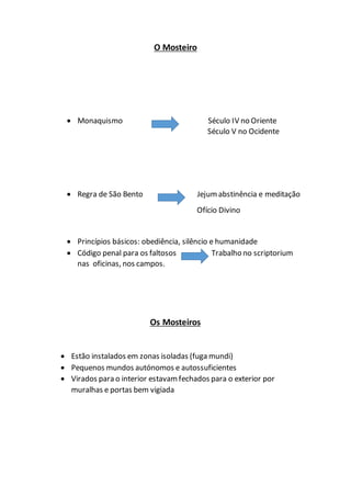 O Mosteiro
 Monaquismo Século IV no Oriente
Século V no Ocidente
 Regra de São Bento Jejumabstinência e meditação
Ofício Divino
 Princípios básicos: obediência, silêncio e humanidade
 Código penal para os faltosos Trabalho no scriptorium
nas oficinas, nos campos.
Os Mosteiros
 Estão instalados em zonas isoladas (fuga mundi)
 Pequenos mundos autónomos e autossuficientes
 Virados para o interior estavamfechados para o exterior por
muralhas e portas bem vigiada
 