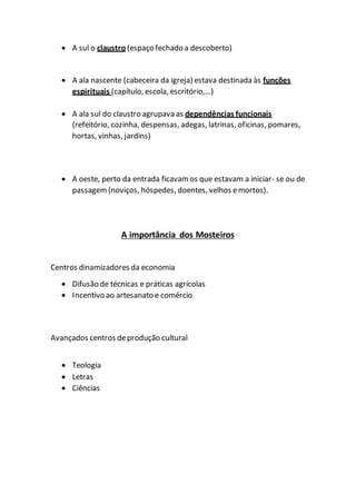  A sul o claustro (espaço fechado a descoberto)
 A ala nascente (cabeceira da igreja) estava destinada às funções
espirituais (capítulo, escola, escritório,…)
 A ala sul do claustro agrupava as dependências funcionais
(refeitório, cozinha, despensas, adegas, latrinas, oficinas, pomares,
hortas, vinhas, jardins)
 A oeste, perto da entrada ficavamos que estavam a iniciar- se ou de
passagem (noviços, hóspedes, doentes, velhos emortos).
A importância dos Mosteiros
Centros dinamizadores da economia
 Difusão de técnicas e práticas agrícolas
 Incentivo ao artesanato e comércio
Avançados centros deprodução cultural
 Teologia
 Letras
 Ciências
 