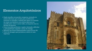 Elementos Arquitetónicos
Dupla muralha com paredes compactas, teminada em
ameias (aberturas que serviam para os defensores
avistarem os inimigos), rodeada pelo adarve ou caminho
da ronda com baluartes com seteiras (aberturas na
muralha para, como o nome indica, se lançarem setas ou
flechas) nas guaritas
Fosso (escavação profunda e regular, destinada a dificultar
e, principalemnte, impedir o acesso do inimigo.
Matacães que foram implementados a partir do sex XII.
Torre de menagem que permitia ao castelo ter mais
segurança
 