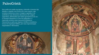 Este estilo era usado nas igrejas, cobrindo o interior das
absides e cúpulas com frescos de cores suaves, cuja
temática misturava cenas e imagens sagradas e/ou
simbólicas com elementos decorativos de origem
vegetalista, delimitados por linhas geométricas de cor.
O mosaico bizantino é a arte do esplendor e a
expressão artística mais essencial de Bizâncio.
Caracteriza-se pela sua riqueza e brilhos cromáticos,
temas de inspiração bíblica, por uma representação
esquemática e decorativa.
PaleoCristã
 