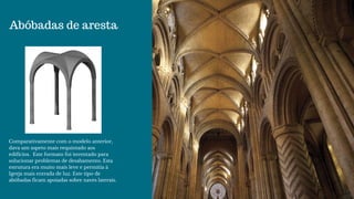 Abóbadas de aresta
Comparativamente com o modelo anterior,
dava um aspeto mais requintado aos
edifícios.  Este formato foi inventado para
solucionar problemas de desabamento. Esta
estrutura era muito mais leve e permitia à
Igreja mais entrada de luz. Este tipo de
abóbadas ficam apoiadas sobre naves laterais.
 
