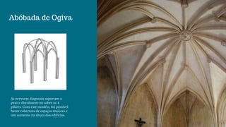 Abóbada de Ogiva
As nervuras diagonais suportam o
peso e distribuem-no sobre os 4
pilares. Com este modelo, foi possível
haver cobertura de espaços maiores e
um aumento na altura dos edifícios.
 