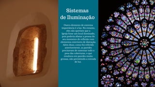 Sistemas
de Iluminação
Outro elemento de extrema
importância é a luz. No entanto,
eles não queriam que a
Igreja fosse um local iluminado,
pois poderia afastar a pessoa do
seu momento de reflexão com
elementos exteriores de distração.
Além disso, como foi referido
anteriormente, as paredes
precisavam de sustentar todo o
peso das coberturas, o que
resultava em paredes muito
grossas, não permitindo a entrada
de luz. 
 