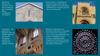 Janelas em
Seteira- Um
elemento muito
fino, geralmente
alto e retangular.
Muito
semelhante a
uma frincha. 
Clerestório -  São
janelas altas,
dispostas sobre um
telhado adjacente.
Este tipo de
iluminação
também era
utilizado nas
basílicas romanas.
Torre Lantera - A janela que se
encontra na parte mais alta do
edifício, dando ao teto uma maior
visibilidade, por causa dos raios de
sol que entram por lá. 
Rosáceas- O elemento que
permitia ao fiél sentir-se inspirado
e de certa forma “conectar-se”
com o seu eu mais espiritual. Com
a maior variedade de cores e
formatos, cada Igreja podia
adaptar este elemento da maneira
que quisesse, para melhorar a sua
decoração e iluminação.
 