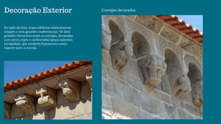 Decoração Exterior
Do lado de fora, eram edifícios relativamente
simples e sem grandes exuberâncias. Os dois
grandes elementos eram as cornijas, decoradas
com arcos cegos e cachorradas (peças salientes
esculpidas), que também funcionava como
suporte para a cornija. 
Cornijas decoradas
 