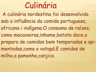 Culinária
A culinária nordestina foi desenvolvida
sob a influência da comida portuguesa,
africana i indígena.O consumo de raízes,
como macaxeiras,inhame,batata doce,o
preparo de comidas bem temperadas e api-
mentadas,como o vatapá.E comidas de
milho,a pamonha,canjica.
 