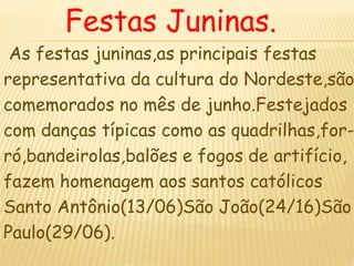 Festas Juninas.
As festas juninas,as principais festas
representativa da cultura do Nordeste,são
comemorados no mês de junho.Festejados
com danças típicas como as quadrilhas,for-
ró,bandeirolas,balões e fogos de artifício,
fazem homenagem aos santos católicos
Santo Antônio(13/06)São João(24/16)São
Paulo(29/06).
 