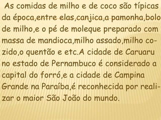 As comidas de milho e de coco são típicas
da época,entre elas,canjica,a pamonha,bolo
de milho,e o pé de moleque preparado com
massa de mandioca,milho assado,milho co-
zido,o quentão e etc.A cidade de Caruaru
no estado de Pernambuco é considerado a
capital do forró,e a cidade de Campina
Grande na Paraíba,é reconhecida por reali-
zar o maior São João do mundo.
 