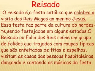 Reisado
O reisado é,a festa católica que celebra a
visita dos Reis Magos ao menino Jesus.
Essa festa faz parte da cultura do nordes-
te,sendo festejadas em alguns estados.O
Reisado ou Folia dos Reis reúne um grupo
de foliões que trajados com roupas típicas
que são enfeitadas de fitas e espelhos,
visitam as casas das pessoas hospitaleiras,
dançando e cantando as músicas da festa.
 