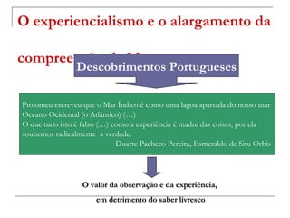 O experiencialismo e o alargamento da

compreensão da Natureza
                Descobrimentos Portugueses

Ptolomeu escreveu que o Mar Índico é como uma lagoa apartada do nosso mar
Oceano Ocidental (o Atlântico) (…)
O que tudo isto é falso (…) como a experiência é madre das coisas, por ela
soubemos radicalmente a verdade.
                             Duarte Pacheco Pereira, Esmeraldo de Situ Orbis




                  O valor da observação e da experiência,
                      em detrimento do saber livresco
 