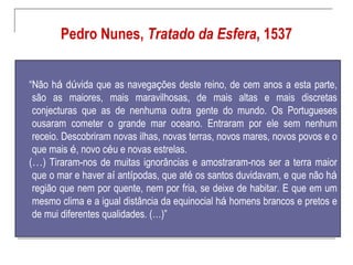 Pedro Nunes, Tratado da Esfera, 1537


“Não há dúvida que as navegações deste reino, de cem anos a esta parte,
 são as maiores, mais maravilhosas, de mais altas e mais discretas
 conjecturas que as de nenhuma outra gente do mundo. Os Portugueses
 ousaram cometer o grande mar oceano. Entraram por ele sem nenhum
 receio. Descobriram novas ilhas, novas terras, novos mares, novos povos e o
 que mais é, novo céu e novas estrelas.
(…) Tiraram-nos de muitas ignorâncias e amostraram-nos ser a terra maior
 que o mar e haver aí antípodas, que até os santos duvidavam, e que não há
 região que nem por quente, nem por fria, se deixe de habitar. E que em um
 mesmo clima e a igual distância da equinocial há homens brancos e pretos e
 de mui diferentes qualidades. (…)”
 