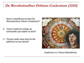 De Revolutionibus Orbium Coelestium (1543)


•   Qual a importância da obra De
    Revolutionibus Orbium Coelestium?


2. Como Copérnico atingiu as
   conclusões que expõe na obra?


3. Porque razão essa obra foi tão
   polémica no seu tempo?




                                        Copérnico e a Teoria Heliocêntrica
 