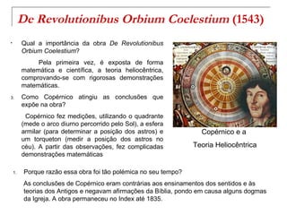 De Revolutionibus Orbium Coelestium (1543)
•        Qual a importância da obra De Revolutionibus
         Orbium Coelestium?
              Pela primeira vez, é exposta de forma
         matemática e científica, a teoria heliocêntrica,
         comprovando-se com rigorosas demonstrações
         matemáticas.
3.       Como Copérnico atingiu as conclusões que
         expõe na obra?
          Copérnico fez medições, utilizando o quadrante
         (mede o arco diurno percorrido pelo Sol), a esfera
         armilar (para determinar a posição dos astros) e           Copérnico e a
         um torqueton (medir a posição dos astros no
         céu). A partir das observações, fez complicadas          Teoria Heliocêntrica
         demonstrações matemáticas

    1.    Porque razão essa obra foi tão polémica no seu tempo?
          As conclusões de Copérnico eram contrárias aos ensinamentos dos sentidos e às
          teorias dos Antigos e negavam afirmações da Bíblia, pondo em causa alguns dogmas
          da Igreja. A obra permaneceu no Index até 1835.
 