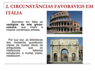 2. CIRCUNSTÂNCIAS FAVORÁVEIS EM
ITÁLIA
    Abundam em Itália os
vestígios da arte greco-
romana, que viriam a
inspirar numerosos artistas.


  Por sua vez, as bibliotecas
dos mosteiros guardavam
cópias de muitas obras da
antiguidade,     que        os
intelectuais         italianos
estudavam, e muitas vezes,
reeditavam.
 