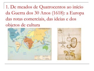 1. De meados de Quatrocentos ao início
da Guerra dos 30 Anos (1618): a Europa
das rotas comerciais, das ideias e dos
objetos de cultura
 