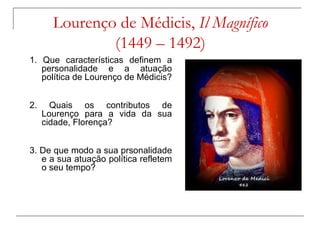 Lourenço de Médicis, Il Magnífico
               (1449 – 1492)
1. Que características definem a
   personalidade e a atuação
   política de Lourenço de Médicis?


2.     Quais os contributos de
     Lourenço para a vida da sua
     cidade, Florença?


3. De que modo a sua prsonalidade
   e a sua atuação política refletem
   o seu tempo?
 