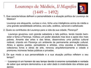 Lourenço de Médicis, Il Magnífico
                   (1449 – 1492)
1. Que características definem a personalidade e a atuação política de Lourenço de
   Médicis?
   Lourenço era eloquente, curioso e vivo, tinha uma inteligência acima da média e
   uma grande sensibilidade artística, era culto, eclético, sensível e sofisticado
2. Quais os contributos de Lourenço para a vida da sua cidade, Florença?
    Lourenço governou com grande sabedoria e tato político, tendo trazido bem-
   estar e fama a Florença. Instituiu um poder absoluto mas teve o apoio dos mais
   pobres. Amante das artes e das letras, desenvolveu uma política cultural
   notável, criando em Florença um ambiente de permanente animação cultural.
   Atraiu e apoiou poetas, pensadores e artistas, criou escolas e bibliotecas,
   colecionou livros e obras de arte, renovou arquitetonicamente a cidade e
   promoveu inúmeras festas públicas e privadas.
3. De que modo a sua personalidade e a sua atuação política refletem o seu
   tempo?
    Lourenço é um homem do seu tempo devido à enorme curiosidade e vontade
   de saber que sempre demonstrou e ao valor dado à criatividade dos artistas que
   apoiou
 