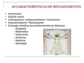 AS CARACTERÍSTICAS DO RENASCIMENTO
   Humanismo
   Espírito crítico
   Individualismo / antropocentrismo / Humanismo
   Experiencialismo / Racionalismo
   Evolução científica dos conhecimentos da Natureza:
          - Geografia
          - Matemática
          - Astronomia
          - Anatomia
          - Medicina
          - Astrologia
 