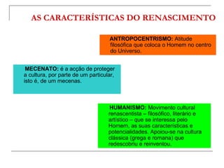 AS CARACTERÍSTICAS DO RENASCIMENTO

                                   ANTROPOCENTRISMO: Atitude
                                   filosófica que coloca o Homem no centro
                                   do Universo.


 MECENATO: é a acção de proteger
a cultura, por parte de um particular,
isto é, de um mecenas.



                                    HUMANISMO: Movimento cultural
                                   renascentista – filosófico, literário e
                                   artístico – que se interessa pelo
                                   Homem, as suas características e
                                   potencialidades. Apoiou-se na cultura
                                   clássica (grega e romana) que
                                   redescobriu e reinventou.
 