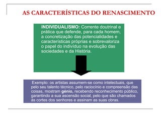 AS CARACTERÍSTICAS DO RENASCIMENTO

       INDIVIDUALISMO: Corrente doutrinal e
       prática que defende, para cada homem,
       a concretização das potencialidades e
       características próprias e sobrevaloriza
       o papel do indivíduo na evolução das
       sociedades e da História.




  Exemplo: os artistas assumem-se como intelectuais, que
  pelo seu talento técnico, pelo raciocínio e compreensão das
  coisas, mostram génio, recebendo reconhecimento público,
  garantindo a sua ascensão social, pelo que são chamados
  às cortes dos senhores e assinam as suas obras.
 