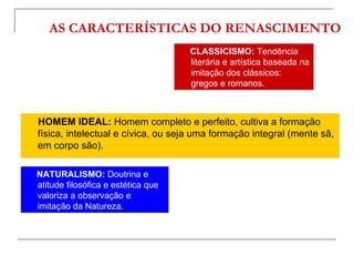 AS CARACTERÍSTICAS DO RENASCIMENTO
                                    CLASSICISMO: Tendência
                                    literária e artística baseada na
                                    imitação dos clássicos:
                                    gregos e romanos.



HOMEM IDEAL: Homem completo e perfeito, cultiva a formação
física, intelectual e cívica, ou seja uma formação integral (mente sã,
em corpo são).

NATURALISMO: Doutrina e
atitude filosófica e estética que
valoriza a observação e
imitação da Natureza.
 