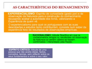 AS CARACTERÍSTICAS DO RENASCIMENTO
EXPERIENCIALISMO: Espírito de curiosidade (gosto por) e de
observação da Natureza para a construção do conhecimento
recusando aceitar a autoridade dos livros, valorizando a
Experiência de quem vê.
O experiencialismo para qual os portugueses com as suas
descobertas e estudos tanto contribuíram, consiste num saber da
experiência feito de resultados de observações empíricas.
                        RACIONALISMO: Atitude filosófica em que os
                        conhecimentos antigos ou resultantes da observação
                        da Natureza só seriam válidos se fossem
                        confirmados / interpretado pela Razão.


ESPÍRITO CRÍTICO: Atitude de uma
pessoa que não aceita ideias, factos,
conceitos, teorias, sem reflectir sobre os
seus fundamentos e sobre o seu valor.
 