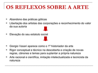 OS REFLEXOS SOBRE A ARTE
   Abandono das práticas góticas
   Libertação dos artistas das corporações e reconhecimento do valor
    da sua autoria

   Elevação do seu estatuto social



   Giorgio Vasari aparece como o 1º historiador da arte
   Rigor conceptual e técnico na descoberta e criação de novas
    regras, cânones e temas para suplantar a própria natureza
   Arte racional e científica, imitação intelectualizada e tecnicista da
    natureza
 