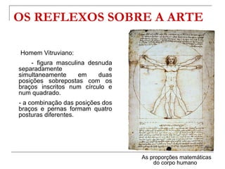 OS REFLEXOS SOBRE A ARTE

Homem Vitruviano:
    - figura masculina desnuda
separadamente                e
simultaneamente     em    duas
posições sobrepostas com os
braços inscritos num círculo e
num quadrado.
- a combinação das posições dos
braços e pernas formam quatro
posturas diferentes.




                                  As proporções matemáticas
                                      do corpo humano
 