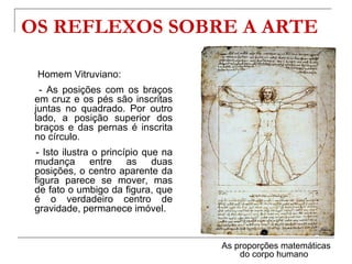 OS REFLEXOS SOBRE A ARTE

 Homem Vitruviano:
  - As posições com os braços
 em cruz e os pés são inscritas
 juntas no quadrado. Por outro
 lado, a posição superior dos
 braços e das pernas é inscrita
 no círculo.
 - Isto ilustra o princípio que na
 mudança entre as duas
 posições, o centro aparente da
 figura parece se mover, mas
 de fato o umbigo da figura, que
 é o verdadeiro centro de
 gravidade, permanece imóvel.


                                     As proporções matemáticas
                                         do corpo humano
 