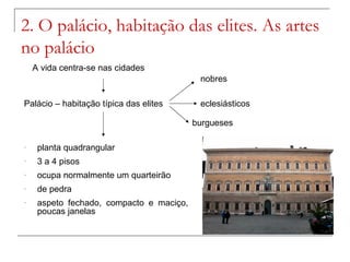 2. O palácio, habitação das elites. As artes
no palácio
    A vida centra-se nas cidades
                                           nobres

Palácio – habitação típica das elites      eclesiásticos

                                          burgueses

-    planta quadrangular
-    3 a 4 pisos
-    ocupa normalmente um quarteirão
-    de pedra
-    aspeto fechado, compacto e maciço,
     poucas janelas
 