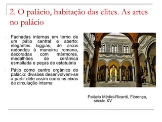 2. O palácio, habitação das elites. As artes
    no palácio
-   Fachadas internas em torno de
    um pátio central e aberto:
    elegantes loggias, de arcos
    redondos à maneirra romana,
    decoradas    com     mármores,
    medalhões      de     cerâmica
    esmaltada e peças de estatuária
-   Pátio como centro orgânico do
    palácio: divisões desenvolvem-se
    a partir dele assim como os eixos
    de circulação interna


                                        Palácio Médici-Ricardi, Florença,
                                           século XV
 