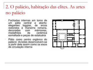 2. O palácio, habitação das elites. As artes
    no palácio
-    Fachadas internas em torno de
     um pátio central e aberto:
     elegantes loggias, de arcos
     redondos à maneirra romana,
     decoradas    com     mármores,
     medalhões      de     cerâmica
     esmaltada e peças de estatuária
-    Pátio como centro orgânico do
     palácio: divisões desenvolvem-se
     a partir dele assim como os eixos
     de circulação interna
 