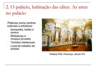 2. O palácio, habitação das elites. As artes
no palácio
 Palácios como centros
culturais e artísticos:
-  banquetes, bailes e
   saraus
-  Bibliotecas e
   museus privados
-  Tertúlias intelectuais
-  Local de trabalho de
   artistas
                            Palácio Pitti, Florença, século XV
 