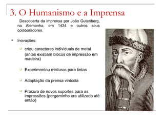 3. O Humanismo e a Imprensa
     Descoberta da imprensa por João Gutenberg,
    na Alemanha, em 1434 e outros seus
    colaboradores.

   Inovações:
        criou caracteres individuais de metal
         (antes existiam blocos de impressão em
         madeira)

        Experimentou misturas para tintas

        Adaptação da prensa vinícola

        Procura de novos suportes para as
         impressões (pergaminho era utilizado até
         então)
 