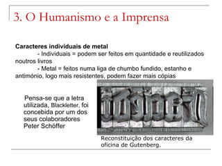 3. O Humanismo e a Imprensa

Caracteres individuais de metal
        - Individuais = podem ser feitos em quantidade e reutilizados
noutros livros
        - Metal = feitos numa liga de chumbo fundido, estanho e
antimónio, logo mais resistentes, podem fazer mais cópias


   Pensa-se que a letra
   utilizada, Blackletter, foi
   concebida por um dos
   seus colaboradores
   Peter Schöffer
                                 Reconstituição dos caracteres da
                                 oficina de Gutenberg.
 
