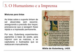 3. O Humanismo e a Imprensa
Misturas para tintas

As tintas sobre o suporte tinham de
ser absorvidas sem escorrer,
assegurando a precisão dos traços;
precisava-se que a secagem fosse
rápida e a impressão permanente.

Por isso, Gutenberg experimentou
pigmentos à base de azeite, para
imprimir com as matrizes, e as
capitulares e ilustrações que se
realizavam manualmente.
                                      Bíblia de Gutenberg, 1455
 