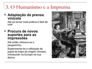 3. O Humanismo e a Imprensa
   Adaptação da prensa
    vinícola
    Até se tornar mais prática e fácil de
    usar

   Procura de novos
    suportes para as
    impressões
    Até então utilizava-se o
    pergaminho.
    Experimenta-se a utilização de
    papel de trapo de origem chinesa,
    introduzido na Europa na sua
    época
 