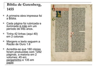 Bíblia de Gutenberg,
    1455
   A primeira obra impressa foi
    a Bíblia.
   Cada página foi rubricada e
    iluminada à mão em um
    período de três anos.
   Tinha 42 linhas (aqui 40)
    em 2 colunas
   Margens e texto seguem a
    Razão de Ouro 1.6
   Acredita-se que 180 cópias
    foram produzidas com 1282
    páginas, a maioria em 2
    volumes; 45 em
    pergaminho e 135 em
    papel.
 