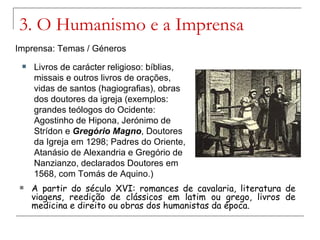3. O Humanismo e a Imprensa
Imprensa: Temas / Géneros
    Livros de carácter religioso: bíblias,
     missais e outros livros de orações,
     vidas de santos (hagiografias), obras
     dos doutores da igreja (exemplos:
     grandes teólogos do Ocidente:
     Agostinho de Hipona, Jerónimo de
     Strídon e Gregório Magno, Doutores
     da Igreja em 1298; Padres do Oriente,
     Atanásio de Alexandria e Gregório de
     Nanzianzo, declarados Doutores em
     1568, com Tomás de Aquino.)
    A partir do século XVI: romances de cavalaria, literatura de
     viagens, reedição de clássicos em latim ou grego, livros de
     medicina e direito ou obras dos humanistas da época.
 