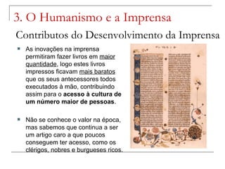 3. O Humanismo e a Imprensa
Contributos do Desenvolvimento da Imprensa
   As inovações na imprensa
    permitiram fazer livros em maior
    quantidade, logo estes livros
    impressos ficavam mais baratos
    que os seus antecessores todos
    executados à mão, contribuindo
    assim para o acesso à cultura de
    um número maior de pessoas.

   Não se conhece o valor na época,
    mas sabemos que continua a ser
    um artigo caro a que poucos
    conseguem ter acesso, como os
    clérigos, nobres e burgueses ricos.
 